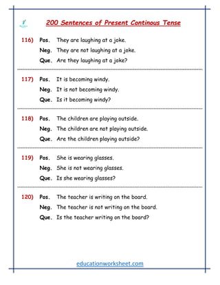 educationworksheet.com
200 Sentences of Present Continous Tense
116) Pos. They are laughing at a joke.
Neg. They are not laughing at a joke.
Que. Are they laughing at a joke?
117) Pos. It is becoming windy.
Neg. It is not becoming windy.
Que. Is it becoming windy?
118) Pos. The children are playing outside.
Neg. The children are not playing outside.
Que. Are the children playing outside?
119) Pos. She is wearing glasses.
Neg. She is not wearing glasses.
Que. Is she wearing glasses?
120) Pos. The teacher is writing on the board.
Neg. The teacher is not writing on the board.
Que. Is the teacher writing on the board?
 