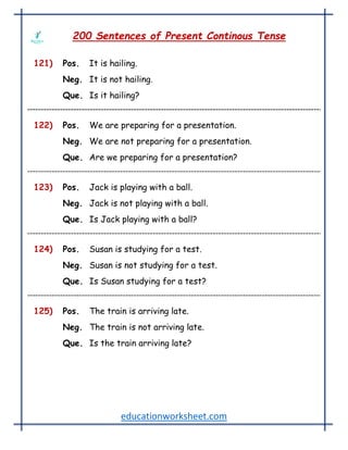 educationworksheet.com
200 Sentences of Present Continous Tense
121) Pos. It is hailing.
Neg. It is not hailing.
Que. Is it hailing?
122) Pos. We are preparing for a presentation.
Neg. We are not preparing for a presentation.
Que. Are we preparing for a presentation?
123) Pos. Jack is playing with a ball.
Neg. Jack is not playing with a ball.
Que. Is Jack playing with a ball?
124) Pos. Susan is studying for a test.
Neg. Susan is not studying for a test.
Que. Is Susan studying for a test?
125) Pos. The train is arriving late.
Neg. The train is not arriving late.
Que. Is the train arriving late?
 