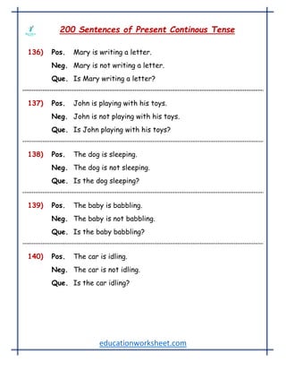 educationworksheet.com
200 Sentences of Present Continous Tense
136) Pos. Mary is writing a letter.
Neg. Mary is not writing a letter.
Que. Is Mary writing a letter?
137) Pos. John is playing with his toys.
Neg. John is not playing with his toys.
Que. Is John playing with his toys?
138) Pos. The dog is sleeping.
Neg. The dog is not sleeping.
Que. Is the dog sleeping?
139) Pos. The baby is babbling.
Neg. The baby is not babbling.
Que. Is the baby babbling?
140) Pos. The car is idling.
Neg. The car is not idling.
Que. Is the car idling?
 