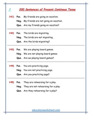 educationworksheet.com
200 Sentences of Present Continous Tense
141) Pos. My friends are going on vacation.
Neg. My friends are not going on vacation.
Que. Are my friends going on vacation?
142) Pos. The birds are migrating.
Neg. The birds are not migrating.
Que. Are the birds migrating?
143) Pos. We are playing board games.
Neg. We are not playing board games.
Que. Are we playing board games?
144) Pos. You are practicing yoga.
Neg. You are not practicing yoga.
Que. Are you practicing yoga?
145) Pos. They are rehearsing for a play.
Neg. They are not rehearsing for a play.
Que. Are they rehearsing for a play?
 