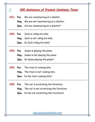 educationworksheet.com
200 Sentences of Present Continous Tense
151) Pos. We are volunteering at a shelter.
Neg. We are not volunteering at a shelter.
Que. Are we volunteering at a shelter?
152) Pos. Jack is riding his bike.
Neg. Jack is not riding his bike.
Que. Is Jack riding his bike?
153) Pos. Susan is playing the piano.
Neg. Susan is not playing the piano.
Que. Is Susan playing the piano?
154) Pos. The train is running late.
Neg. The train is not running late.
Que. Is the train running late?
155) Pos. The cat is scratching the furniture.
Neg. The cat is not scratching the furniture.
Que. Is the cat scratching the furniture?
 