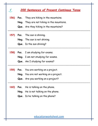 educationworksheet.com
200 Sentences of Present Continous Tense
156) Pos. They are hiking in the mountains.
Neg. They are not hiking in the mountains.
Que. Are they hiking in the mountains?
157) Pos. The sun is shining.
Neg. The sun is not shining.
Que. Is the sun shining?
158) Pos. I am studying for exams.
Neg. I am not studying for exams.
Que. Am I studying for exams?
159) Pos. You are working on a project.
Neg. You are not working on a project.
Que. Are you working on a project?
160) Pos. He is talking on the phone.
Neg. He is not talking on the phone.
Que. Is he talking on the phone?
 