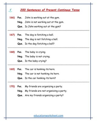 educationworksheet.com
200 Sentences of Present Continous Tense
166) Pos. John is working out at the gym.
Neg. John is not working out at the gym.
Que. Is John working out at the gym?
167) Pos. The dog is fetching a ball.
Neg. The dog is not fetching a ball.
Que. Is the dog fetching a ball?
168) Pos. The baby is crying.
Neg. The baby is not crying.
Que. Is the baby crying?
169) Pos. The car is honking its horn.
Neg. The car is not honking its horn.
Que. Is the car honking its horn?
170) Pos. My friends are organizing a party.
Neg. My friends are not organizing a party.
Que. Are my friends organizing a party?
 