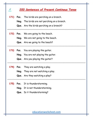 educationworksheet.com
200 Sentences of Present Continous Tense
171) Pos. The birds are perching on a branch.
Neg. The birds are not perching on a branch.
Que. Are the birds perching on a branch?
172) Pos. We are going to the beach.
Neg. We are not going to the beach.
Que. Are we going to the beach?
173) Pos. You are playing the guitar.
Neg. You are not playing the guitar.
Que. Are you playing the guitar?
174) Pos. They are watching a play.
Neg. They are not watching a play.
Que. Are they watching a play?
175) Pos. It is thunderstorming.
Neg. It is not thunderstorming.
Que. Is it thunderstorming?
 