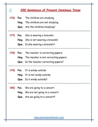 educationworksheet.com
200 Sentences of Present Continous Tense
176) Pos. The children are studying.
Neg. The children are not studying.
Que. Are the children studying?
177) Pos. She is wearing a bracelet.
Neg. She is not wearing a bracelet.
Que. Is she wearing a bracelet?
178) Pos. The teacher is correcting papers.
Neg. The teacher is not correcting papers.
Que. Is the teacher correcting papers?
179) Pos. It is windy outside.
Neg. It is not windy outside.
Que. Is it windy outside?
180) Pos. We are going to a concert.
Neg. We are not going to a concert.
Que. Are we going to a concert?
 
