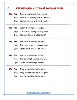 educationworksheet.com
200 Sentences of Present Continous Tense
181) Pos. Jack is playing with his friends.
Neg. Jack is not playing with his friends.
Que. Is Jack playing with his friends?
182) Pos. Susan is taking photographs.
Neg. Susan is not taking photographs.
Que. Is Susan taking photographs?
183) Pos. The train is arriving on time.
Neg. The train is not arriving on time.
Que. Is the train arriving on time?
184) Pos. The cat is chasing a mouse.
Neg. The cat is not chasing a mouse.
Que. Is the cat chasing a mouse?
185) Pos. They are walking in the park.
Neg. They are not walking in the park.
Que. Are they walking in the park?
 