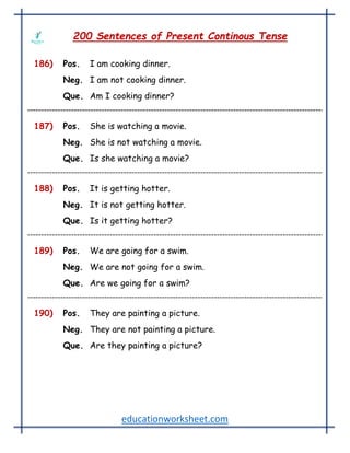 educationworksheet.com
200 Sentences of Present Continous Tense
186) Pos. I am cooking dinner.
Neg. I am not cooking dinner.
Que. Am I cooking dinner?
187) Pos. She is watching a movie.
Neg. She is not watching a movie.
Que. Is she watching a movie?
188) Pos. It is getting hotter.
Neg. It is not getting hotter.
Que. Is it getting hotter?
189) Pos. We are going for a swim.
Neg. We are not going for a swim.
Que. Are we going for a swim?
190) Pos. They are painting a picture.
Neg. They are not painting a picture.
Que. Are they painting a picture?
 