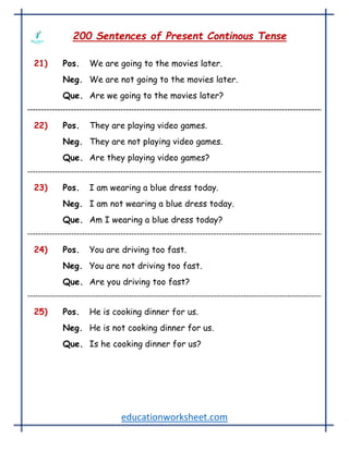 educationworksheet.com
200 Sentences of Present Continous Tense
21) Pos. We are going to the movies later.
Neg. We are not going to the movies later.
Que. Are we going to the movies later?
22) Pos. They are playing video games.
Neg. They are not playing video games.
Que. Are they playing video games?
23) Pos. I am wearing a blue dress today.
Neg. I am not wearing a blue dress today.
Que. Am I wearing a blue dress today?
24) Pos. You are driving too fast.
Neg. You are not driving too fast.
Que. Are you driving too fast?
25) Pos. He is cooking dinner for us.
Neg. He is not cooking dinner for us.
Que. Is he cooking dinner for us?
 