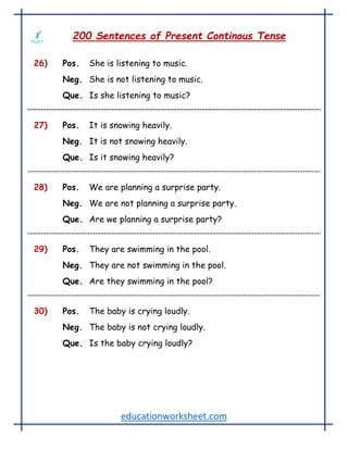 educationworksheet.com
200 Sentences of Present Continous Tense
26) Pos. She is listening to music.
Neg. She is not listening to music.
Que. Is she listening to music?
27) Pos. It is snowing heavily.
Neg. It is not snowing heavily.
Que. Is it snowing heavily?
28) Pos. We are planning a surprise party.
Neg. We are not planning a surprise party.
Que. Are we planning a surprise party?
29) Pos. They are swimming in the pool.
Neg. They are not swimming in the pool.
Que. Are they swimming in the pool?
30) Pos. The baby is crying loudly.
Neg. The baby is not crying loudly.
Que. Is the baby crying loudly?
 