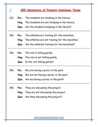 educationworksheet.com
200 Sentences of Present Continous Tense
31) Pos. The students are studying in the library.
Neg. The students are not studying in the library.
Que. Are the students studying in the library?
32) Pos. The athletes are training for the marathon.
Neg. The athletes are not training for the marathon.
Que. Are the athletes training for the marathon?
33) Pos. The rain is falling gently.
Neg. The rain is not falling gently.
Que. Is the rain falling gently?
34) Pos. We are having a picnic in the park.
Neg. We are not having a picnic in the park.
Que. Are we having a picnic in the park?
35) Pos. They are discussing the project.
Neg. They are not discussing the project.
Que. Are they discussing the project?
 