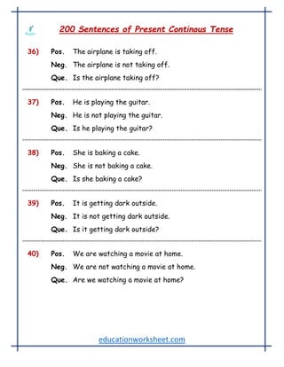 educationworksheet.com
200 Sentences of Present Continous Tense
36) Pos. The airplane is taking off.
Neg. The airplane is not taking off.
Que. Is the airplane taking off?
37) Pos. He is playing the guitar.
Neg. He is not playing the guitar.
Que. Is he playing the guitar?
38) Pos. She is baking a cake.
Neg. She is not baking a cake.
Que. Is she baking a cake?
39) Pos. It is getting dark outside.
Neg. It is not getting dark outside.
Que. Is it getting dark outside?
40) Pos. We are watching a movie at home.
Neg. We are not watching a movie at home.
Que. Are we watching a movie at home?
 
