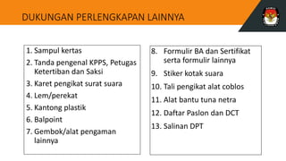 DUKUNGAN PERLENGKAPAN LAINNYA
1. Sampul kertas
2. Tanda pengenal KPPS, Petugas
Ketertiban dan Saksi
3. Karet pengikat surat suara
4. Lem/perekat
5. Kantong plastik
6. Balpoint
7. Gembok/alat pengaman
lainnya
8. Formulir BA dan Sertifikat
serta formulir lainnya
9. Stiker kotak suara
10. Tali pengikat alat coblos
11. Alat bantu tuna netra
12. Daftar Paslon dan DCT
13. Salinan DPT
 