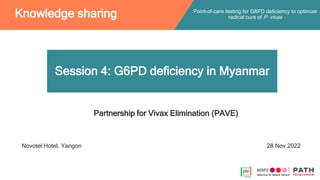 Session 4: G6PD deficiency in Myanmar
Point-of-care testing for G6PD deficiency to optimize
radical cure of P. vivax
Knowledge sharing
Partnership for Vivax Elimination (PAVE)
Novotel Hotel, Yangon 28 Nov 2022
 
