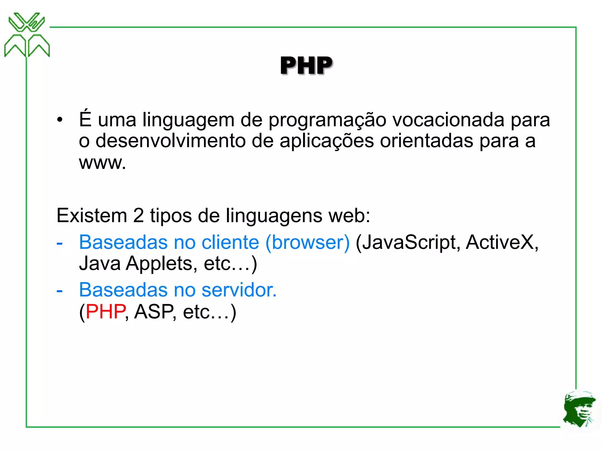 PHP
• É uma linguagem de programação vocacionada para
o desenvolvimento de aplicações orientadas para a
www.
Existem 2 tipos de linguagens web:
- Baseadas no cliente (browser) (JavaScript, ActiveX,
Java Applets, etc…)
- Baseadas no servidor.
(PHP, ASP, etc…)
 