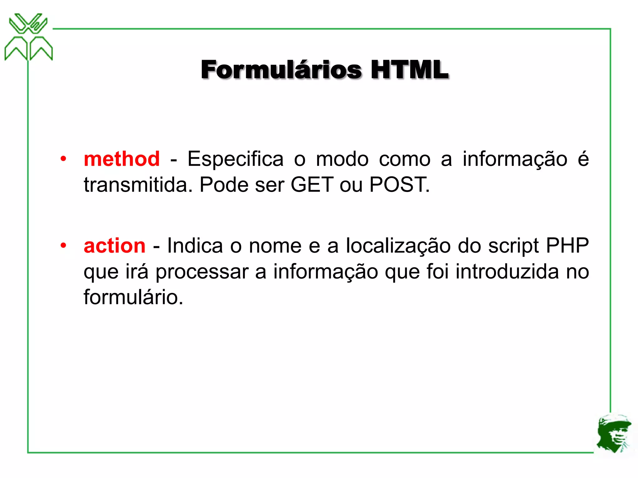 Formulários HTML
• method - Especifica o modo como a informação é
transmitida. Pode ser GET ou POST.
• action - Indica o nome e a localização do script PHP
que irá processar a informação que foi introduzida no
formulário.
 
