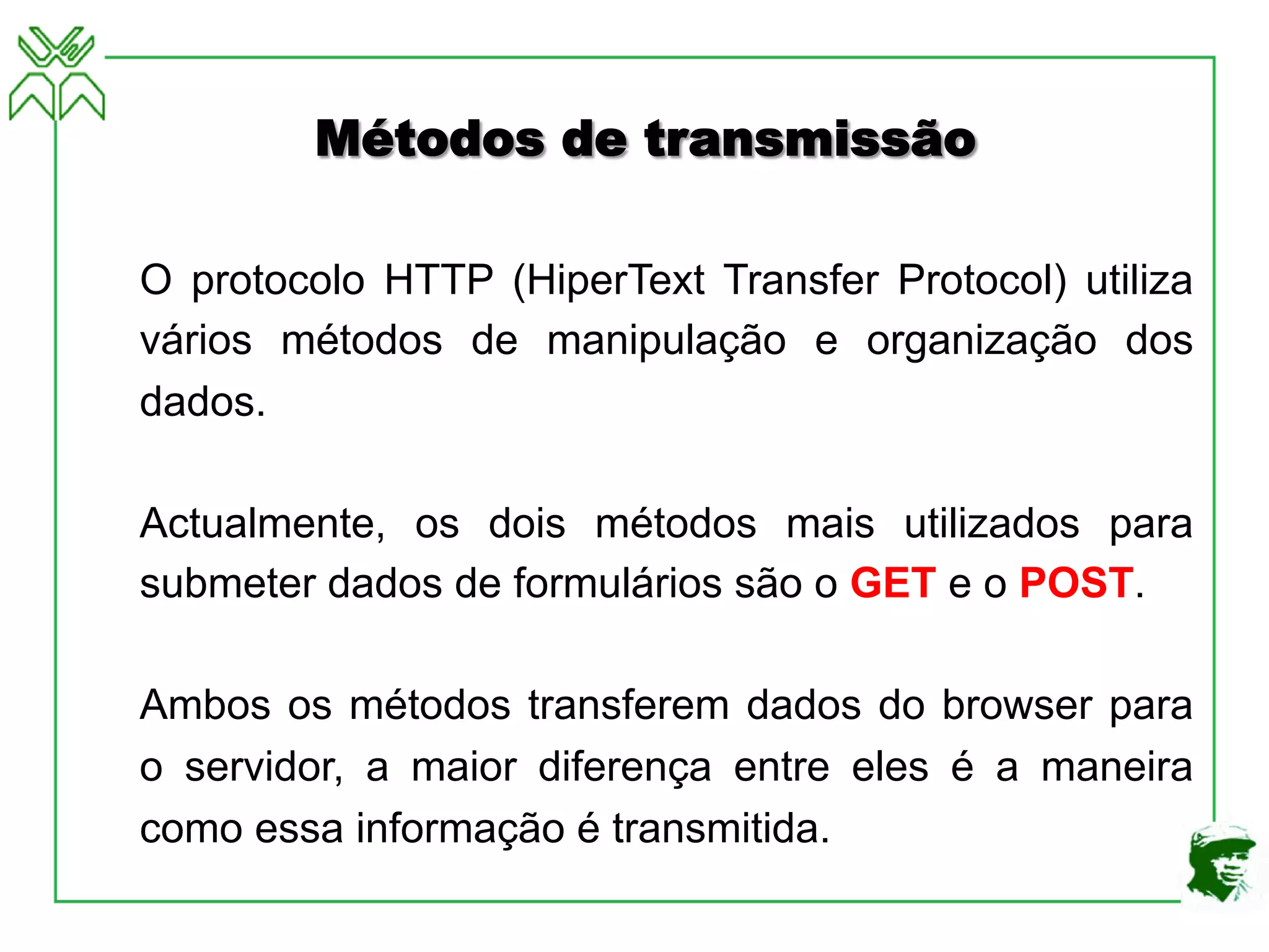 Métodos de transmissão
O protocolo HTTP (HiperText Transfer Protocol) utiliza
vários métodos de manipulação e organização dos
dados.
Actualmente, os dois métodos mais utilizados para
submeter dados de formulários são o GET e o POST.
Ambos os métodos transferem dados do browser para
o servidor, a maior diferença entre eles é a maneira
como essa informação é transmitida.
 