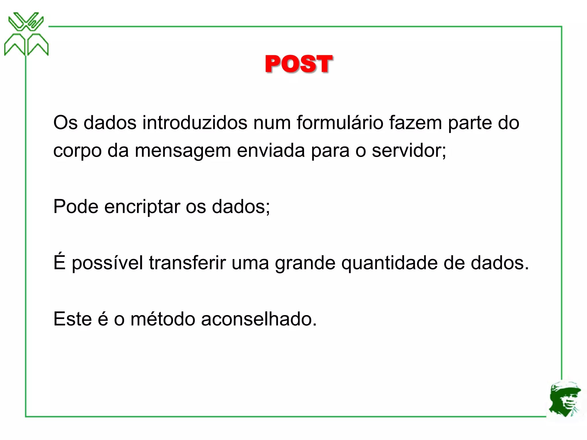 POST
Os dados introduzidos num formulário fazem parte do
corpo da mensagem enviada para o servidor;
Pode encriptar os dados;
É possível transferir uma grande quantidade de dados.
Este é o método aconselhado.
 