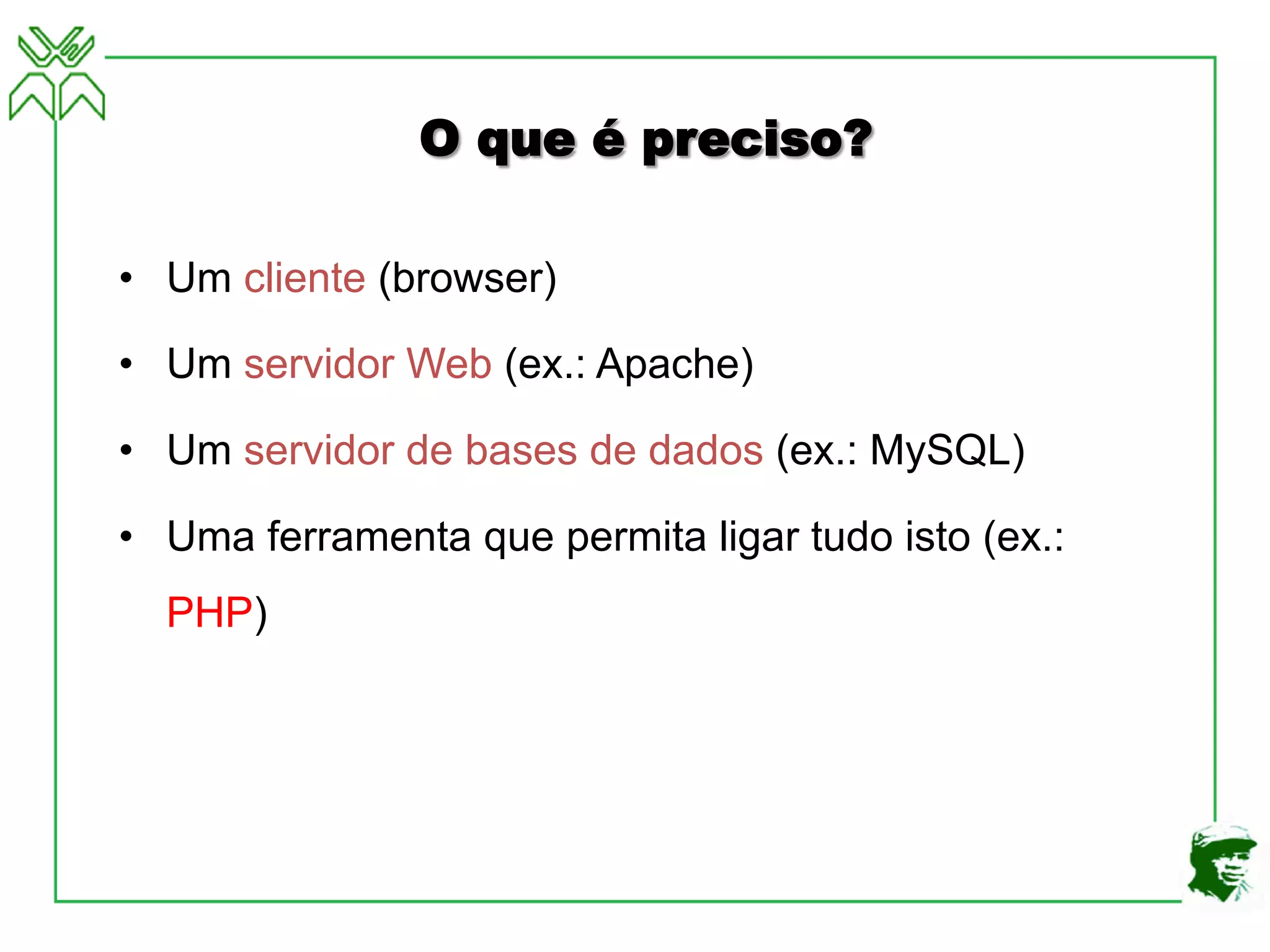 O que é preciso?
• Um cliente (browser)
• Um servidor Web (ex.: Apache)
• Um servidor de bases de dados (ex.: MySQL)
• Uma ferramenta que permita ligar tudo isto (ex.:
PHP)
 