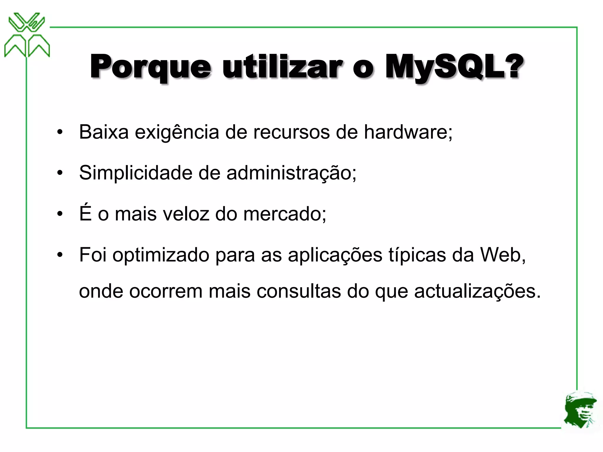 Porque utilizar o MySQL?
• Baixa exigência de recursos de hardware;
• Simplicidade de administração;
• É o mais veloz do mercado;
• Foi optimizado para as aplicações típicas da Web,
onde ocorrem mais consultas do que actualizações.
 