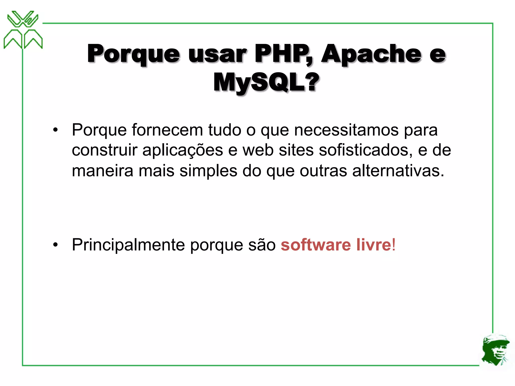 Porque usar PHP, Apache e
MySQL?
• Porque fornecem tudo o que necessitamos para
construir aplicações e web sites sofisticados, e de
maneira mais simples do que outras alternativas.
• Principalmente porque são software livre!
 