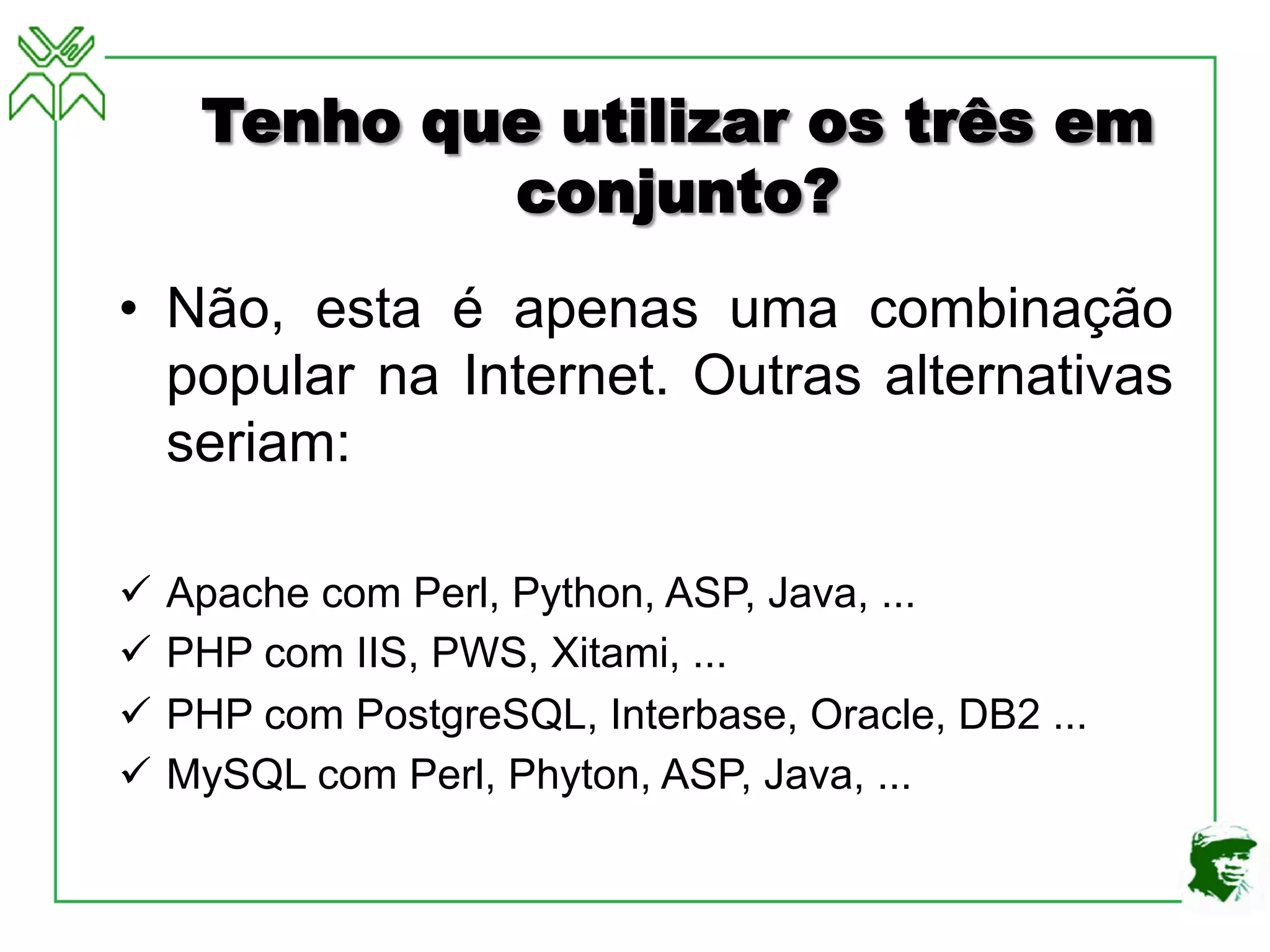 Tenho que utilizar os três em
conjunto?
• Não, esta é apenas uma combinação
popular na Internet. Outras alternativas
seriam:
ü Apache com Perl, Python, ASP, Java, ...
ü PHP com IIS, PWS, Xitami, ...
ü PHP com PostgreSQL, Interbase, Oracle, DB2 ...
ü MySQL com Perl, Phyton, ASP, Java, ...
 