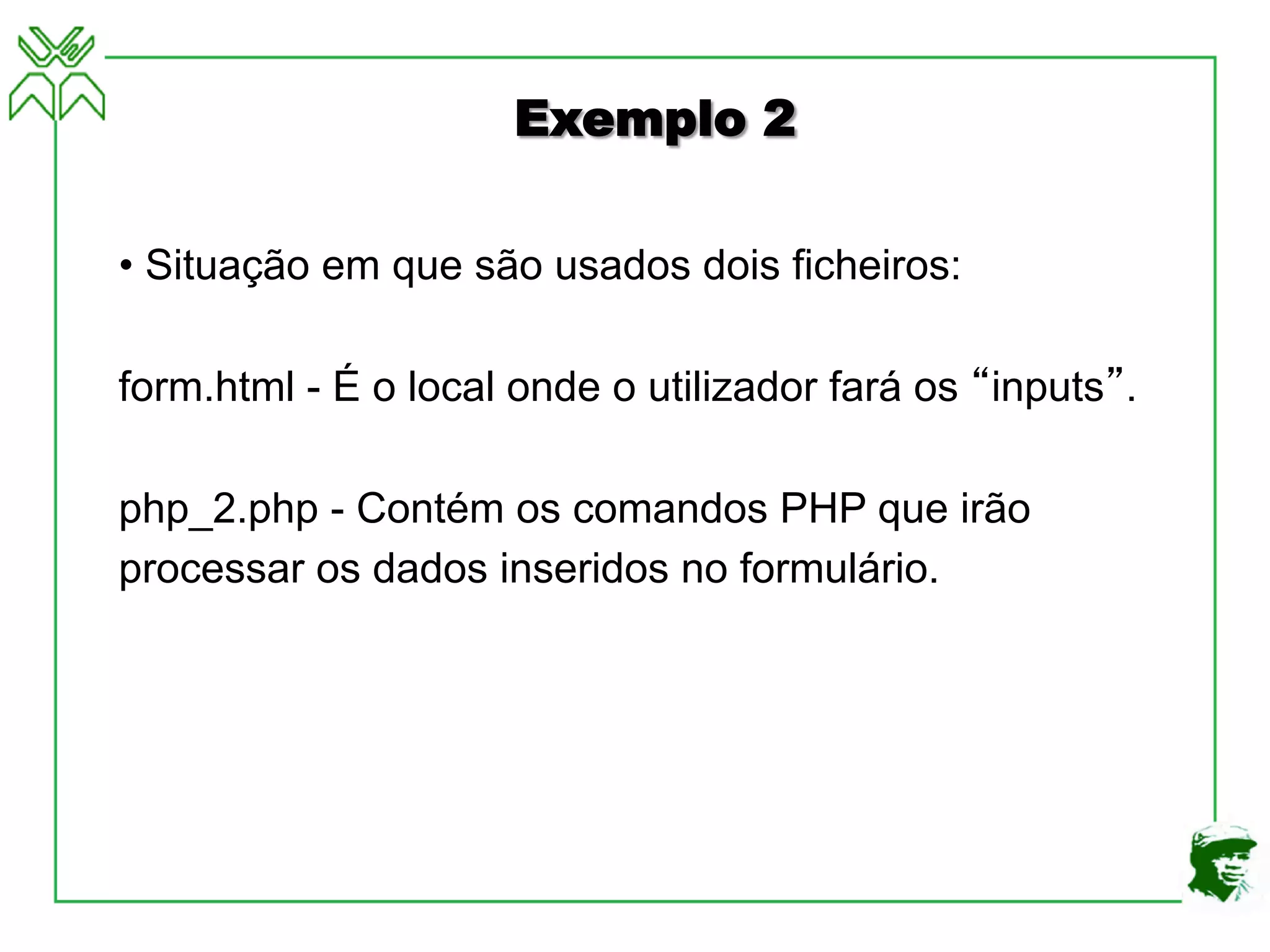 Exemplo 2
• Situação em que são usados dois ficheiros:
form.html - É o local onde o utilizador fará os “inputs”.
php_2.php - Contém os comandos PHP que irão
processar os dados inseridos no formulário.
 