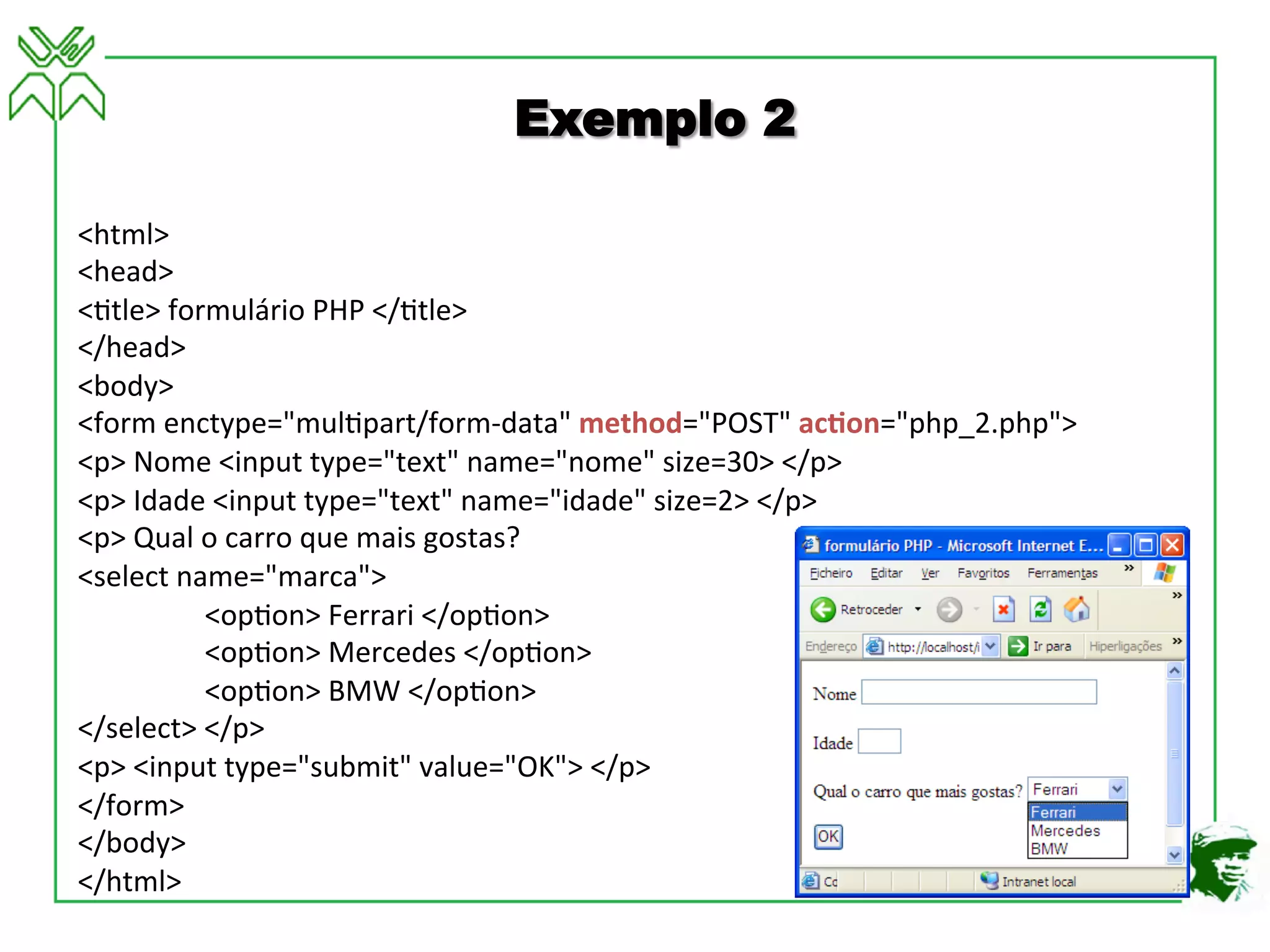 <html>	
  
<head>	
  
<4tle>	
  formulário	
  PHP	
  </4tle>	
  
</head>	
  
<body>	
  
<form	
  enctype="mul4part/form-­‐data"	
  method="POST"	
  ac3on="php_2.php">	
  
<p>	
  Nome	
  <input	
  type="text"	
  name="nome"	
  size=30>	
  </p>	
  
<p>	
  Idade	
  <input	
  type="text"	
  name="idade"	
  size=2>	
  </p>	
  
<p>	
  Qual	
  o	
  carro	
  que	
  mais	
  gostas?	
  
<select	
  name="marca">	
  
	
  <op4on>	
  Ferrari	
  </op4on>	
  
	
  <op4on>	
  Mercedes	
  </op4on>	
  
	
  <op4on>	
  BMW	
  </op4on>	
  
</select>	
  </p>	
  
<p>	
  <input	
  type="submit"	
  value="OK">	
  </p>	
  
</form>	
  
</body>	
  
</html>	
  
Exemplo 2
 