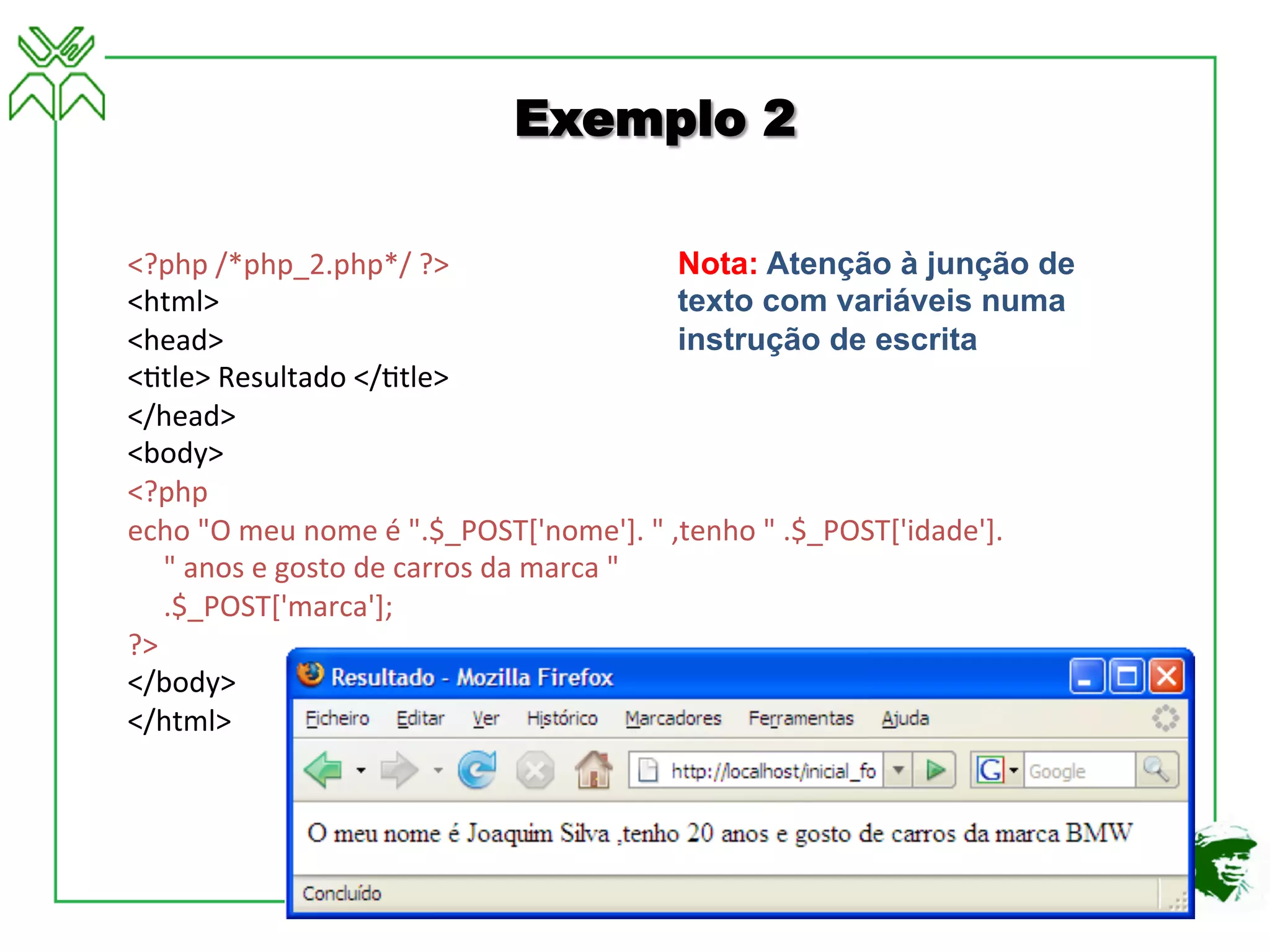 <?php	
  /*php_2.php*/	
  ?>	
  
<html>	
  
<head>	
  
<4tle>	
  Resultado	
  </4tle>	
  
</head>	
  
<body>	
  
<?php	
  
echo	
  "O	
  meu	
  nome	
  é	
  ".$_POST['nome'].	
  "	
  ,tenho	
  "	
  .$_POST['idade'].	
  
	
  	
  	
  	
  	
  "	
  anos	
  e	
  gosto	
  de	
  carros	
  da	
  marca	
  "	
  
	
  	
  	
  	
  	
  .$_POST['marca'];	
  
?>	
  
</body>	
  
</html>	
  
Exemplo 2
Nota: Atenção à junção de
texto com variáveis numa
instrução de escrita
 