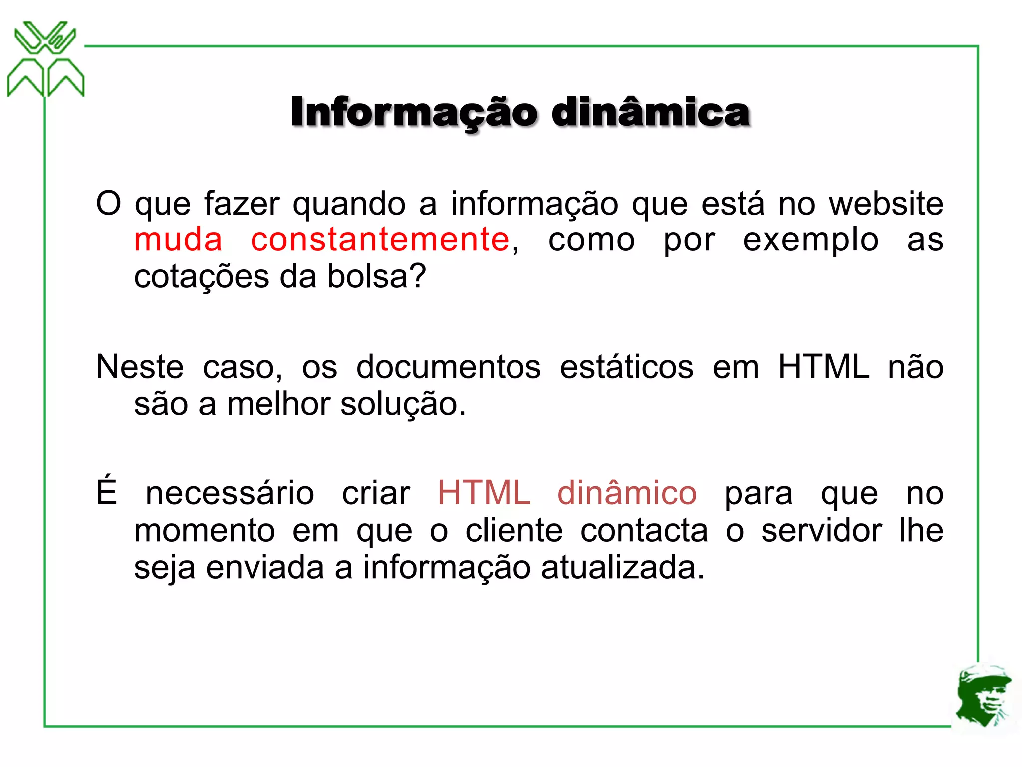Informação dinâmica
O que fazer quando a informação que está no website
muda constantemente, como por exemplo as
cotações da bolsa?
Neste caso, os documentos estáticos em HTML não
são a melhor solução.
É necessário criar HTML dinâmico para que no
momento em que o cliente contacta o servidor lhe
seja enviada a informação atualizada.
 