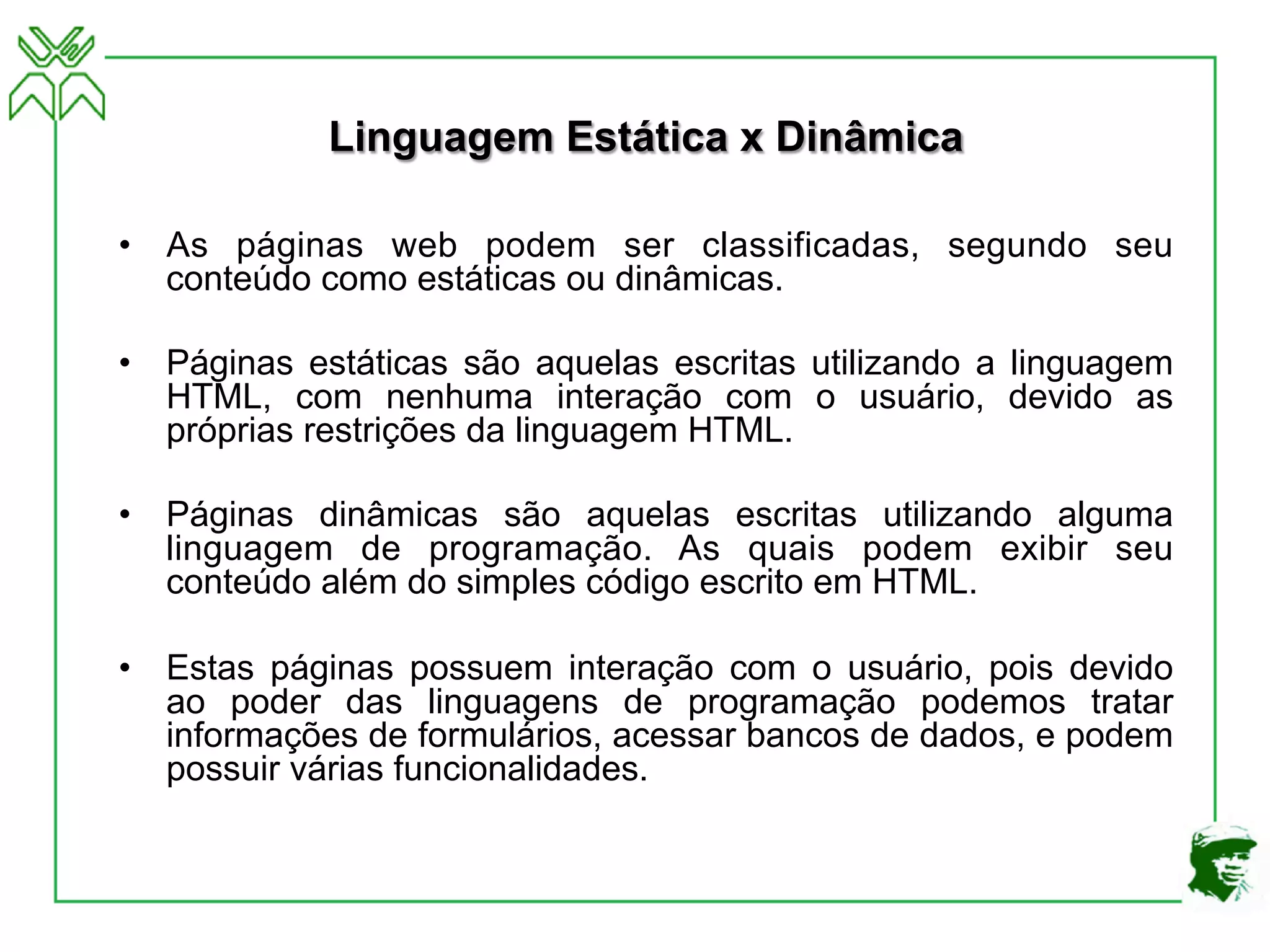 Linguagem Estática x Dinâmica
• As páginas web podem ser classificadas, segundo seu
conteúdo como estáticas ou dinâmicas.
• Páginas estáticas são aquelas escritas utilizando a linguagem
HTML, com nenhuma interação com o usuário, devido as
próprias restrições da linguagem HTML.
• Páginas dinâmicas são aquelas escritas utilizando alguma
linguagem de programação. As quais podem exibir seu
conteúdo além do simples código escrito em HTML.
• Estas páginas possuem interação com o usuário, pois devido
ao poder das linguagens de programação podemos tratar
informações de formulários, acessar bancos de dados, e podem
possuir várias funcionalidades.
 