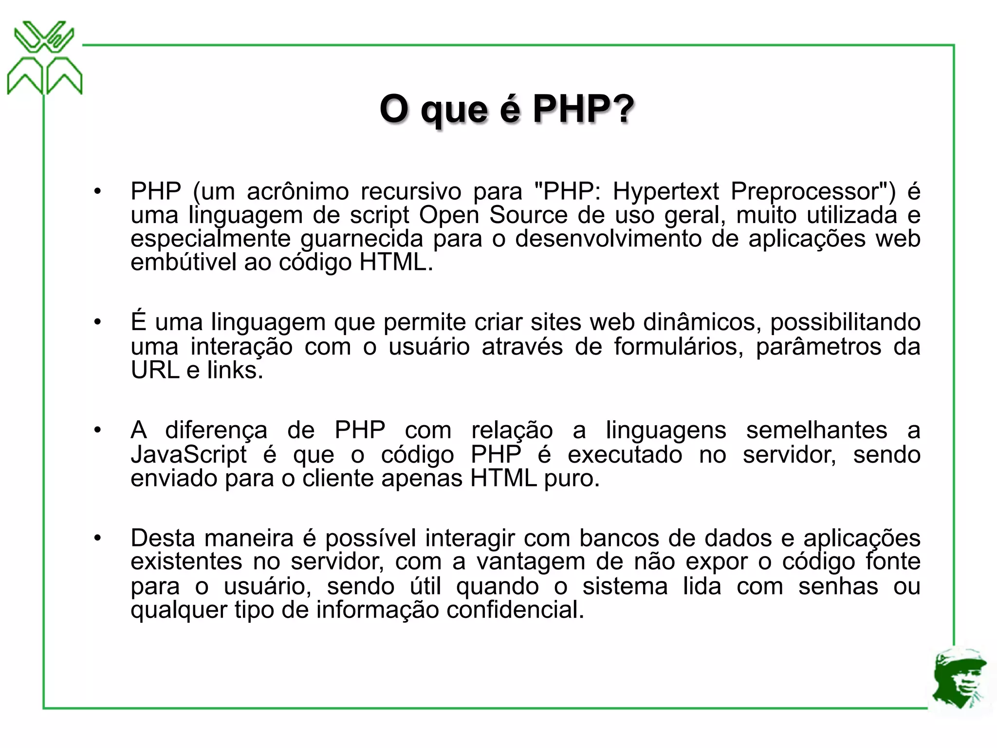 O que é PHP?
• PHP (um acrônimo recursivo para "PHP: Hypertext Preprocessor") é
uma linguagem de script Open Source de uso geral, muito utilizada e
especialmente guarnecida para o desenvolvimento de aplicações web
embútivel ao código HTML.
• É uma linguagem que permite criar sites web dinâmicos, possibilitando
uma interação com o usuário através de formulários, parâmetros da
URL e links.
• A diferença de PHP com relação a linguagens semelhantes a
JavaScript é que o código PHP é executado no servidor, sendo
enviado para o cliente apenas HTML puro.
• Desta maneira é possível interagir com bancos de dados e aplicações
existentes no servidor, com a vantagem de não expor o código fonte
para o usuário, sendo útil quando o sistema lida com senhas ou
qualquer tipo de informação confidencial.
 
