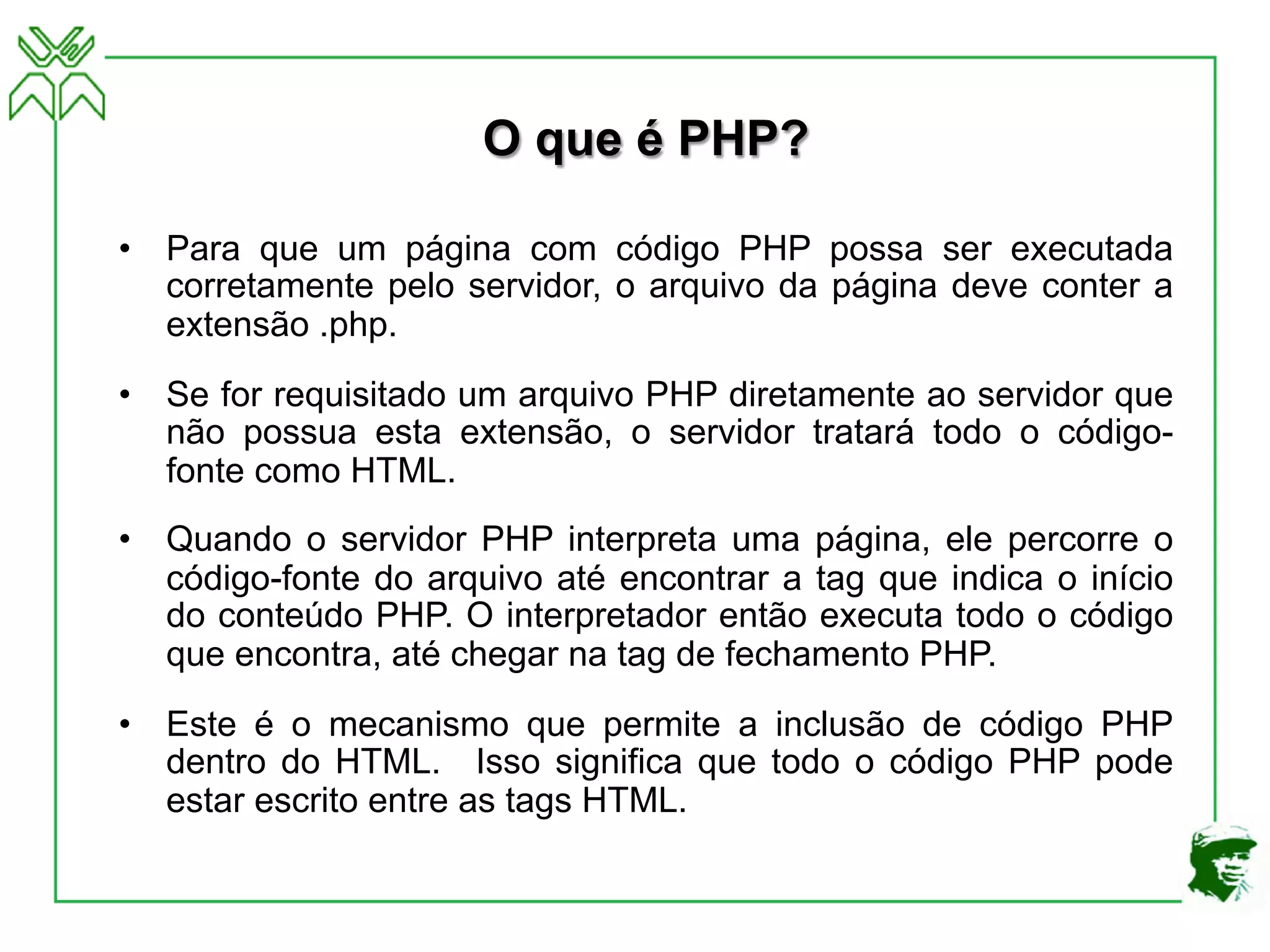 O que é PHP?
• Para que um página com código PHP possa ser executada
corretamente pelo servidor, o arquivo da página deve conter a
extensão .php.
• Se for requisitado um arquivo PHP diretamente ao servidor que
não possua esta extensão, o servidor tratará todo o código-
fonte como HTML.
• Quando o servidor PHP interpreta uma página, ele percorre o
código-fonte do arquivo até encontrar a tag que indica o início
do conteúdo PHP. O interpretador então executa todo o código
que encontra, até chegar na tag de fechamento PHP.
• Este é o mecanismo que permite a inclusão de código PHP
dentro do HTML. Isso significa que todo o código PHP pode
estar escrito entre as tags HTML.
 