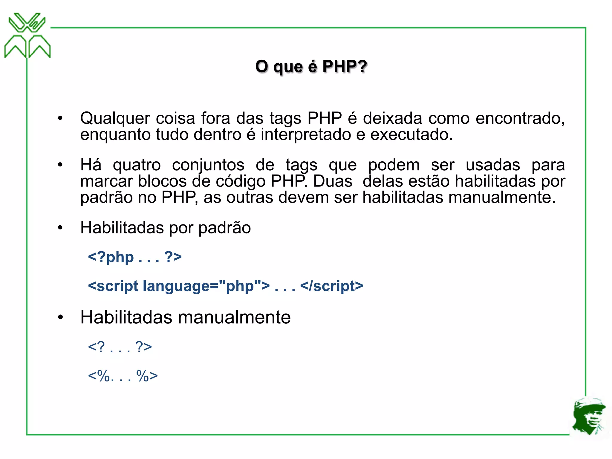 O que é PHP?
• Qualquer coisa fora das tags PHP é deixada como encontrado,
enquanto tudo dentro é interpretado e executado.
• Há quatro conjuntos de tags que podem ser usadas para
marcar blocos de código PHP. Duas delas estão habilitadas por
padrão no PHP, as outras devem ser habilitadas manualmente.
• Habilitadas por padrão
<?php . . . ?>
<script language="php"> . . . </script>
• Habilitadas manualmente
<? . . . ?>
<%. . . %>
 