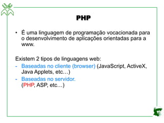 PHP
• É uma linguagem de programação vocacionada para
o desenvolvimento de aplicações orientadas para a
www.
Existem 2 tipos de linguagens web:
- Baseadas no cliente (browser) (JavaScript, ActiveX,
Java Applets, etc…)
- Baseadas no servidor.
(PHP, ASP, etc…)
 