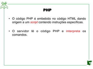 PHP
• O código PHP é embebido no código HTML dando
origem a um script contendo instruções específicas.
• O servidor lê o código PHP e interpreta os
comandos.
 