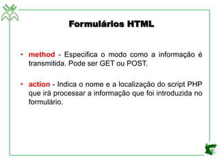 Formulários HTML
• method - Especifica o modo como a informação é
transmitida. Pode ser GET ou POST.
• action - Indica o nome e a localização do script PHP
que irá processar a informação que foi introduzida no
formulário.
 
