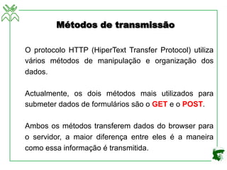 Métodos de transmissão
O protocolo HTTP (HiperText Transfer Protocol) utiliza
vários métodos de manipulação e organização dos
dados.
Actualmente, os dois métodos mais utilizados para
submeter dados de formulários são o GET e o POST.
Ambos os métodos transferem dados do browser para
o servidor, a maior diferença entre eles é a maneira
como essa informação é transmitida.
 