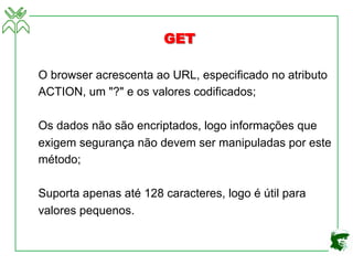 O browser acrescenta ao URL, especificado no atributo
ACTION, um "?" e os valores codificados;
Os dados não são encriptados, logo informações que
exigem segurança não devem ser manipuladas por este
método;
Suporta apenas até 128 caracteres, logo é útil para
valores pequenos.
GET
 