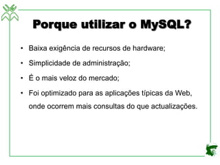 Porque utilizar o MySQL?
• Baixa exigência de recursos de hardware;
• Simplicidade de administração;
• É o mais veloz do mercado;
• Foi optimizado para as aplicações típicas da Web,
onde ocorrem mais consultas do que actualizações.
 