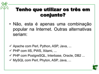 Tenho que utilizar os três em
conjunto?
• Não, esta é apenas uma combinação
popular na Internet. Outras alternativas
seriam:
ü Apache com Perl, Python, ASP, Java, ...
ü PHP com IIS, PWS, Xitami, ...
ü PHP com PostgreSQL, Interbase, Oracle, DB2 ...
ü MySQL com Perl, Phyton, ASP, Java, ...
 
