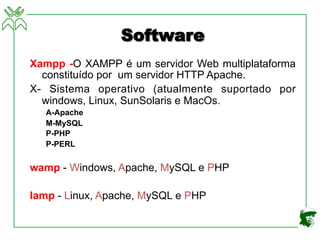Software
Xampp -O XAMPP é um servidor Web multiplataforma
constituído por um servidor HTTP Apache.
X- Sistema operativo (atualmente suportado por
windows, Linux, SunSolaris e MacOs.
A-Apache
M-MySQL
P-PHP
P-PERL
wamp - Windows, Apache, MySQL e PHP
lamp - Linux, Apache, MySQL e PHP
 