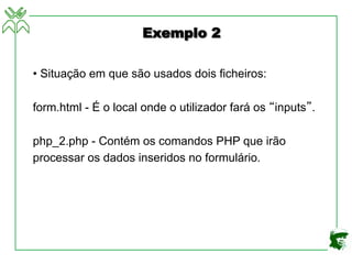 Exemplo 2
• Situação em que são usados dois ficheiros:
form.html - É o local onde o utilizador fará os “inputs”.
php_2.php - Contém os comandos PHP que irão
processar os dados inseridos no formulário.
 