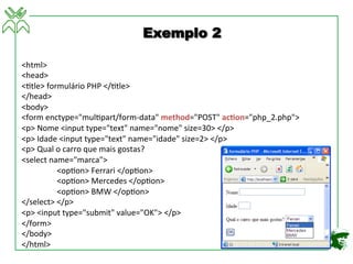 <html>	
  
<head>	
  
<4tle>	
  formulário	
  PHP	
  </4tle>	
  
</head>	
  
<body>	
  
<form	
  enctype="mul4part/form-­‐data"	
  method="POST"	
  ac3on="php_2.php">	
  
<p>	
  Nome	
  <input	
  type="text"	
  name="nome"	
  size=30>	
  </p>	
  
<p>	
  Idade	
  <input	
  type="text"	
  name="idade"	
  size=2>	
  </p>	
  
<p>	
  Qual	
  o	
  carro	
  que	
  mais	
  gostas?	
  
<select	
  name="marca">	
  
	
  <op4on>	
  Ferrari	
  </op4on>	
  
	
  <op4on>	
  Mercedes	
  </op4on>	
  
	
  <op4on>	
  BMW	
  </op4on>	
  
</select>	
  </p>	
  
<p>	
  <input	
  type="submit"	
  value="OK">	
  </p>	
  
</form>	
  
</body>	
  
</html>	
  
Exemplo 2
 