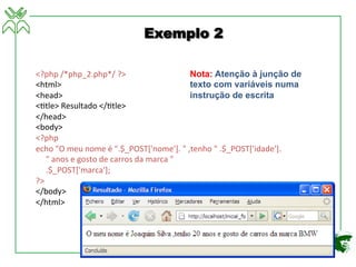 <?php	
  /*php_2.php*/	
  ?>	
  
<html>	
  
<head>	
  
<4tle>	
  Resultado	
  </4tle>	
  
</head>	
  
<body>	
  
<?php	
  
echo	
  "O	
  meu	
  nome	
  é	
  ".$_POST['nome'].	
  "	
  ,tenho	
  "	
  .$_POST['idade'].	
  
	
  	
  	
  	
  	
  "	
  anos	
  e	
  gosto	
  de	
  carros	
  da	
  marca	
  "	
  
	
  	
  	
  	
  	
  .$_POST['marca'];	
  
?>	
  
</body>	
  
</html>	
  
Exemplo 2
Nota: Atenção à junção de
texto com variáveis numa
instrução de escrita
 