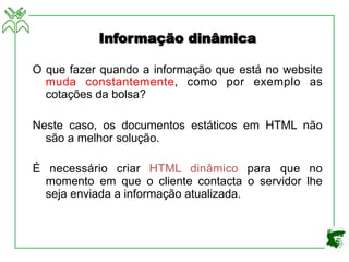 Informação dinâmica
O que fazer quando a informação que está no website
muda constantemente, como por exemplo as
cotações da bolsa?
Neste caso, os documentos estáticos em HTML não
são a melhor solução.
É necessário criar HTML dinâmico para que no
momento em que o cliente contacta o servidor lhe
seja enviada a informação atualizada.
 