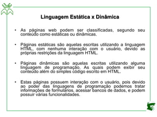 Linguagem Estática x Dinâmica
• As páginas web podem ser classificadas, segundo seu
conteúdo como estáticas ou dinâmicas.
• Páginas estáticas são aquelas escritas utilizando a linguagem
HTML, com nenhuma interação com o usuário, devido as
próprias restrições da linguagem HTML.
• Páginas dinâmicas são aquelas escritas utilizando alguma
linguagem de programação. As quais podem exibir seu
conteúdo além do simples código escrito em HTML.
• Estas páginas possuem interação com o usuário, pois devido
ao poder das linguagens de programação podemos tratar
informações de formulários, acessar bancos de dados, e podem
possuir várias funcionalidades.
 