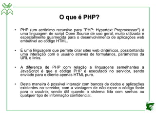 O que é PHP?
• PHP (um acrônimo recursivo para "PHP: Hypertext Preprocessor") é
uma linguagem de script Open Source de uso geral, muito utilizada e
especialmente guarnecida para o desenvolvimento de aplicações web
embútivel ao código HTML.
• É uma linguagem que permite criar sites web dinâmicos, possibilitando
uma interação com o usuário através de formulários, parâmetros da
URL e links.
• A diferença de PHP com relação a linguagens semelhantes a
JavaScript é que o código PHP é executado no servidor, sendo
enviado para o cliente apenas HTML puro.
• Desta maneira é possível interagir com bancos de dados e aplicações
existentes no servidor, com a vantagem de não expor o código fonte
para o usuário, sendo útil quando o sistema lida com senhas ou
qualquer tipo de informação confidencial.
 