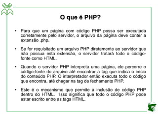 O que é PHP?
• Para que um página com código PHP possa ser executada
corretamente pelo servidor, o arquivo da página deve conter a
extensão .php.
• Se for requisitado um arquivo PHP diretamente ao servidor que
não possua esta extensão, o servidor tratará todo o código-
fonte como HTML.
• Quando o servidor PHP interpreta uma página, ele percorre o
código-fonte do arquivo até encontrar a tag que indica o início
do conteúdo PHP. O interpretador então executa todo o código
que encontra, até chegar na tag de fechamento PHP.
• Este é o mecanismo que permite a inclusão de código PHP
dentro do HTML. Isso significa que todo o código PHP pode
estar escrito entre as tags HTML.
 