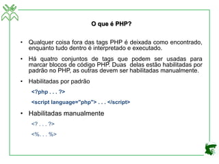 O que é PHP?
• Qualquer coisa fora das tags PHP é deixada como encontrado,
enquanto tudo dentro é interpretado e executado.
• Há quatro conjuntos de tags que podem ser usadas para
marcar blocos de código PHP. Duas delas estão habilitadas por
padrão no PHP, as outras devem ser habilitadas manualmente.
• Habilitadas por padrão
<?php . . . ?>
<script language="php"> . . . </script>
• Habilitadas manualmente
<? . . . ?>
<%. . . %>
 