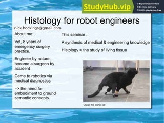 Histology for robot engineers
About me:
Vet, 8 years of
emergency surgery
practice.
Engineer by nature,
became a surgeon by
accident
Came to robotics via
medical diagnostics
=> the need for
embodiment to ground
semantic concepts.
This seminar :
A synthesis of medical & engineering knowledge
Histology = the study of living tissue
Oscar the bionic cat
 